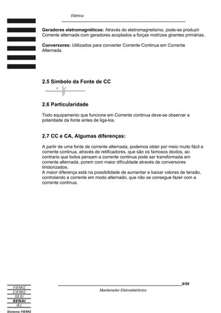 Elétrica
____________________________________________________________
Geradores eletromagnéticos: Através do eletromagnetismo, pode-se produzir
Corrente alternada com geradores acoplados a forças motrizes girantes primárias.
Conversores: Utilizados para converter Corrente Continua em Corrente
Alternada.
2.5 Símbolo da Fonte de CC
2.6 Particularidade
Todo equipamento que funcione em Corrente continua deve-se observar a
polaridade da fonte antes de liga-los.
2.7 CC e CA, Algumas diferenças:
A partir de uma fonte de corrente alternada, podemos obter por meio muito fácil a
corrente continua, através de retificadores, que são os famosos diodos, ao
contrario que todos pensam a corrente continua pode ser transformada em
corrente alternada, porem com maior dificuldade através de conversores
tiristorizados.
A maior diferença está na possibilidade de aumentar e baixar valores de tensão,
controlando a corrente em modo alternado, que não se consegue fazer com a
corrente continua.
____________________________________________________________9/56
Mantenedor Eletroeletrônico
+ -
 