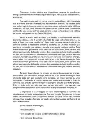 Chama-se circuito elétrico aos dispositivos capazes de transformar energia elétrica em outra forma qualquer de energia. Para que isto possa ocorrer, precisa-se 
Que, pelo circuito elétrico, circule uma corrente elétrica. Já foi estudado que a corrente elétrica é formada pelo movimento de elétrons. No entanto, para que este movimento possa ocorrer, são necessários dois potenciais elétricos diferentes, ou seja, uma diferença de potencial ou, como é mais comumente conhecido, uma tensão elétrica. Logo, conclui-se que só haverá corrente elétrica se houver tensão elétrica (ALEXANDER,2008). 
Sendo a tensão elétrica a força que provoca o movimento dos elétrons (corrente elétrica), esta é também chamada de força eletromotriz (f.e.m.), ou seja, a “força que move os elétrons”. Além disto, para que exista circulação de corrente elétrica, é necessária também a existência de um meio material que permita a circulação dos elétrons, ou seja, um material condutor elétrico. Este material condutor, geralmente sob a forma de fios condutores, deve permitir aos elétrons um caminho de ligação entre os dois potenciais da fonte de alimentação, ou seja, um circuito elétrico deve ser um caminho fechado por onde os elétrons circulam. Também deverá haver, no circuito, um elemento conversor de energia, responsável por transformar energia elétrica em outra forma de energia. Este material condutor, geralmente sob a forma de fios condutores, deve permitir aos elétrons um caminho de ligação entre os dois potenciais da fonte de alimentação, ou seja, um circuito elétrico deve ser um caminho fechado por onde os elétrons circulam. 
Também deverá haver, no circuito, um elemento conversor de energia, responsável por transformar energia elétrica em outra forma de energia. Este elemento pode ser, por exemplo, uma lâmpada, um motor elétrico ou uma campainha. Finalmente, é preciso prever uma maneira de controlar o fluxo de corrente pelo circuito, permitindo ligar ou desligar o circuito quando for preciso. Este controle pode ser feito por meio de um interruptor, por exemplo, ou simplesmente atarraxando e desatarraxando a lâmpada em seu receptáculo. 
O importante é a percepção de que, interrompendo o caminho de circulação da corrente, esta deixará de fluir pelo circuito. Em resumo, pode-se definir circuito elétrico como um caminho fechado por onde circula uma corrente elétrica. Este circuito é formado por quatro elementos básicos, conforme já foi visto anteriormente: 
• Uma fonte de alimentação; 
• Fios condutores; 
• Um receptor de energia, também chamado de carga; 
• Um elemento de controle.  