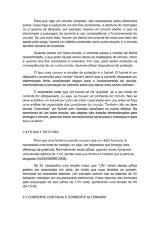 Para que haja um circuito completo, são necessários estes elementos acima. Caso haja a ruptura de um dos fios condutores, a abertura do interruptor ou a queima da lâmpada, por exemplo, haverá um circuito aberto, o que irá interromper a passagem da corrente e, por conseqüência, o funcionamento do circuito. Se, por outro lado, houver um desvio da corrente de modo que esta não passe pela carga, haverá um defeito conhecido como curto-circuito, e o circuito também deixará de funcionar. 
Quando ocorre um curto-circuito, a corrente passa a circular de forma descontrolada, o que pode causar sérios danos às instalações do circuito, como a queima dos fios condutores e incêndios. Por isso, para serem limitadas as conseqüências de um curto-circuito, deve-se utilizar dispositivos de proteção. 
O tipo mais comum e simples de proteção é o fusível. O fusível é um dispositivo construído para romper (fundir) assim que a corrente ultrapasse um determinado limite considerado seguro para o funcionamento do circuito, interrompendo a circulação de corrente antes que danos mais sérios ocorram. 
É importante notar que um fusível só irá “queimar” se o seu limite de corrente for ultrapassado, ou seja, se houver um problema no circuito. Não se deve substituir um fusível por outro de maior capacidade sem que antes se faça uma análise de capacidade dos condutores do circuito. Também não se deve jamais “improvisar” um fusível com moedas, parafusos ou outros objetos. Na ocorrência de um curto-circuito, tais objetos não estarão dimensionados para proteger o circuito, podendo trazer conseqüências sérias para a instalação e para seus usuários. 
2.4 PILhAS E BATERIAS 
Para que uma lanterna acenda ou para que um rádio funcione, é necessária uma fonte de energia, ou seja, um dispositivo que forneça uma diferença de potencial. Normalmente, estas pilhas, quando novas, fornecem uma tensão elétrica de 1,5V, tensão esta que diminui à medida que a pilha se desgasta (ALEXANDER,2008). 
Se for necessária uma tensão maior que 1,5V, várias destas pilhas podem ser associadas em série, de modo que suas tensões se somem, formando as chamadas baterias. Um exemplo comum são as baterias de 9V bastante utilizadas em equipamentos eletrônicos. Estas baterias são formadas pela associação de seis pilhas de 1,5V cada, perfazendo uma tensão de 9V (6x1,5=9). 
2.5 CORRENTE CONTíNUA E CORRENTE ALTERNADA  