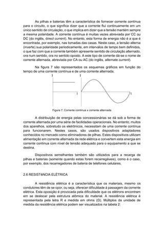 As pilhas e baterias têm a característica de fornecer corrente contínua para o circuito, o que significa dizer que a corrente flui continuamente em um único sentido de circulação, o que implica em dizer que a tensão mantém sempre a mesma polaridade. A corrente contínua é muitas vezes abreviada por CC ou DC (do inglês, direct current). No entanto, esta forma de energia não é a que é encontrada, por exemplo, nas tomadas das casas. Neste caso, a tensão alterna (inverte) sua polaridade periodicamente, em intervalos de tempo bem definidos, o que faz com que a corrente também apresente sentido de circulação alternado, ora num sentido, ora no sentido oposto. A este tipo de corrente dá-se o nome de corrente alternada, abreviada por CA ou AC (do inglês, alternate current). 
Na figura 7 são representados os esquemas gráficos em função do tempo de uma corrente contínua e de uma corrente alternada. 
Figura 7: Corrente contínua x corrente alternada 
A distribuição de energia pelas concessionárias se dá sob a forma de corrente alternada por uma série de facilidades operacionais. No entanto, muitos dos aparelhos, sobretudo os eletrônicos, necessitam de uma corrente contínua para funcionarem. Nestes casos, são usados dispositivos adaptadores conhecidos no mercado como eliminadores de pilhas. Estes dispositivos utilizam alimentação em corrente alternada da rede elétrica e convertem esta energia em corrente contínua com nível de tensão adequado para o equipamento a que se destina. 
Dispositivos semelhantes também são utilizados para a recarga de pilhas e baterias (somente quando estas forem recarregáveis), como é o caso, por exemplo, dos recarregadores de bateria de telefones celulares. 
2.6 RESISTêNCIA ELÉTRICA 
A resistência elétrica é a característica que os materiais, mesmo os condutores têm de se opor, ou seja, oferecer dificuldade à passagem da corrente elétrica. Esta oposição é provocada pela dificuldade que os elétrons encontram em se deslocar pela estrutura atômica do material. A resistência elétrica é representada pela letra R e medida em ohms (Ω). Múltiplos da unidade de medida da resistência elétrica podem ser visualizados na tabela 2:  