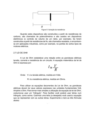 Quando estes dispositivos são construídos a partir de resistências de carbono, são chamados de potenciômetros e são usados em dispositivos eletrônicos (o controle de volume de um rádio, por exemplo). Se forem construídos a partir de resistências de fio, são chamados reostatos, e encontram- se em aplicações industriais, como por exemplo, na partida de certos tipos de motores elétricos. 
2.7 LEI DE OhM 
A Lei de Ohm estabelece uma relação entre as grandezas elétricas tensão, corrente e resistência de um circuito. A equação matemática da lei de Ohm é expressa por: 
Onde: V: é a tensão elétrica, medida em Volts 
R: é a resistência elétrica, medida em Ohms. 
Para utilizar as equações decorrentes da Lei de Ohm, as grandezas elétricas devem ter seus valores expressos nas unidades fundamentais Volt, Ampére e Ohm. Para tornar mais simples a utilização da equação da lei de Ohm, costuma-se usar um “triângulo”. Para facilitar você poderá usar letras num triângulo, como acima. Cobrindo uma letra (a desejada) você usará a equação que se representar com as outras letras. Experimente e terá as três fórmulas abaixo 
. 
Figura 9: Variação da resistência  