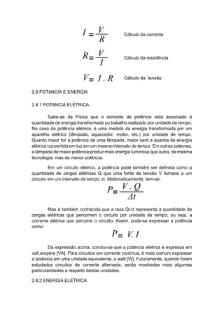 2.8 POTêNCIA E ENERGIA 
2.8.1 POTêNCIA ELÉTRICA 
Sabe-se da Física que o conceito de potência está associado à quantidade de energia transformada ou trabalho realizado por unidade de tempo. No caso da potência elétrica, é uma medida da energia transformada por um aparelho elétrico (lâmpada, aquecedor, motor, etc.) por unidade de tempo. Quanto maior for a potência de uma lâmpada, maior será a quantia de energia elétrica convertida em luz em um mesmo intervalo de tempo. Em outras palavras, a lâmpada de maior potência produz mais energia luminosa que outra, de mesma tecnologia, mas de menor potência. 
Em um circuito elétrico, a potência pode também ser definida como a quantidade de cargas elétricas Q que uma fonte de tensão V fornece a um circuito em um intervalo de tempo Δt. Matematicamente, tem-se: 
Mas é também conhecida que a taxa Q/Δt representa a quantidade de cargas elétricas que percorrem o circuito por unidade de tempo, ou seja, a corrente elétrica que percorre o circuito. Assim, pode-se expressar a potência como: 
Da expressão acima, conclui-se que a potência elétrica é expressa em volt.ampère [VA]. Para circuitos em corrente contínua, é mais comum expressar a potência em uma unidade equivalente, o watt [W]. Futuramente, quando forem estudados circuitos de corrente alternada, serão mostradas mais algumas particularidades a respeito destas unidades. 
2.8.2 ENERGIA ELÉTRICA  