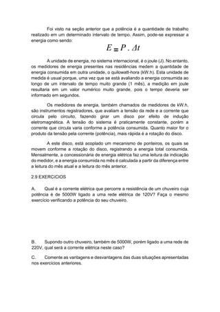 Foi visto na seção anterior que a potência é a quantidade de trabalho realizado em um determinado intervalo de tempo. Assim, pode-se expressar a energia como sendo: 
A unidade de energia, no sistema internacional, é o joule (J). No entanto, os medidores de energia presentes nas residências medem a quantidade de energia consumida em outra unidade, o quilowatt-hora (kW.h). Esta unidade de medida é usual porque, uma vez que se está avaliando a energia consumida ao longo de um intervalo de tempo muito grande (1 mês), a medição em joule resultaria em um valor numérico muito grande, pois o tempo deveria ser informado em segundos. 
Os medidores de energia, também chamados de medidores de kW.h, são instrumentos registradores, que avaliam a tensão da rede e a corrente que circula pelo circuito, fazendo girar um disco por efeito de indução eletromagnética. A tensão do sistema é praticamente constante, porém a corrente que circula varia conforme a potência consumida. Quanto maior for o produto da tensão pela corrente (potência), mais rápida é a rotação do disco. 
A este disco, está acoplado um mecanismo de ponteiros, os quais se movem conforme a rotação do disco, registrando a energia total consumida. Mensalmente, a concessionária de energia elétrica faz uma leitura da indicação do medidor, e a energia consumida no mês é calculada a partir da diferença entre a leitura do mês atual e a leitura do mês anterior. 
2.9 EXERCíCIOS 
A. Qual é a corrente elétrica que percorre a resistência de um chuveiro cuja potência é de 5000W ligado a uma rede elétrica de 120V? Faça o mesmo exercício verificando a potência do seu chuveiro. 
B. Supondo outro chuveiro, também de 5000W, porém ligado a uma rede de 220V, qual será a corrente elétrica neste caso? 
C. Comente as vantagens e desvantagens das duas situações apresentadas nos exercícios anteriores.  