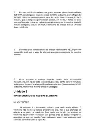 D. Em uma residência, onde moram quatro pessoas, há um chuveiro elétrico de 5400W, seis lâmpadas incandescentes de 100W cada uma, e um refrigerador de 200W. Suponha que cada pessoa toma um banho diário com duração de 15 minutos, que as lâmpadas permanecem acesas, em média, 4 horas por dia e que o refrigerador opera em ciclos de aproximadamente 10 minutos ligado/20 minutos desligado; calcule, em kWh, o consumo de energia mensal (30 dias) desta residência. 
E. Supondo que a concessionária de energia elétrica cobra R$0,27 por kWh consumido, qual será o valor da fatura de energia da residência do exercício anterior? 
F. Ainda supondo a mesma situação, quanto seria economizado mensalmente, em R$, se cada pessoa reduzisse seu banho para 10 minutos e as lâmpadas fossem trocadas por lâmpadas econômicas (fluorescentes) de 20W cada uma, mantendo o mesmo tempo de utilização? 
Unidade 3 
3 INSTRUMENTOS DE MEDIDAS ELéTRICAS 
3.1 VOLTíMETRO 
O voltímetro é o instrumento utilizado para medir tensão elétrica. O voltímetro não mede o potencial propriamente dito, mas a sua diferença em relação a um ponto de referência. Para medir uma tensão, os terminais do voltímetro devem estar conectados aos pontos onde se deseja comparar os potenciais, ou seja, em “paralelo” com o elemento sobre o qual se deseja medir a tensão, conforme ilustra a figura 10:  