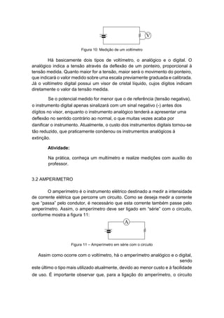 Figura 10: Medição de um voltímetro 
Há basicamente dois tipos de voltímetro, o analógico e o digital. O analógico indica a tensão através da deflexão de um ponteiro, proporcional à tensão medida. Quanto maior for a tensão, maior será o movimento do ponteiro, que indicará o valor medido sobre uma escala previamente graduada e calibrada. Já o voltímetro digital possui um visor de cristal líquido, cujos dígitos indicam diretamente o valor da tensão medida. 
Se o potencial medido for menor que o de referência (tensão negativa), o instrumento digital apenas sinalizará com um sinal negativo (-) antes dos dígitos no visor, enquanto o instrumento analógico tenderá a apresentar uma deflexão no sentido contrário ao normal, o que muitas vezes acaba por danificar o instrumento. Atualmente, o custo dos instrumentos digitais tornou-se tão reduzido, que praticamente condenou os instrumentos analógicos à extinção. 
Atividade: 
Na prática, conheça um multímetro e realize medições com auxílio do professor. 
3.2 AMPERíMETRO 
O amperímetro é o instrumento elétrico destinado a medir a intensidade de corrente elétrica que percorre um circuito. Como se deseja medir a corrente que “passa” pelo condutor, é necessário que esta corrente também passe pelo amperímetro. Assim, o amperímetro deve ser ligado em “série” com o circuito, conforme mostra a figura 11: 
Figura 11 – Amperímetro em série com o circuito 
Assim como ocorre com o voltímetro, há o amperímetro analógico e o digital, sendo 
este último o tipo mais utilizado atualmente, devido ao menor custo e à facilidade de uso. É importante observar que, para a ligação do amperímetro, o circuito  