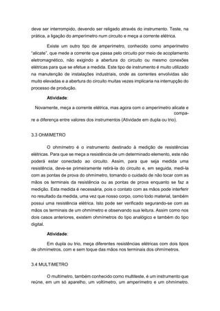 deve ser interrompido, devendo ser religado através do instrumento. Teste, na prática, a ligação do amperímetro num circuito e meça a corrente elétrica. 
Existe um outro tipo de amperímetro, conhecido como amperímetro “alicate”, que mede a corrente que passa pelo circuito por meio de acoplamento eletromagnético, não exigindo a abertura do circuito ou mesmo conexões elétricas para que se efetue a medida. Este tipo de instrumento é muito utilizado na manutenção de instalações industriais, onde as correntes envolvidas são muito elevadas e a abertura do circuito muitas vezes implicaria na interrupção do processo de produção. 
Atividade: 
Novamente, meça a corrente elétrica, mas agora com o amperímetro alicate e compa- 
re a diferença entre valores dos instrumentos (Atividade em dupla ou trio). 
3.3 OhMíMETRO 
O ohmímetro é o instrumento destinado à medição de resistências elétricas. Para que se meça a resistência de um determinado elemento, este não poderá estar conectado ao circuito. Assim, para que seja medida uma resistência, deve-se primeiramente retirá-la do circuito e, em seguida, medi-la com as pontas de prova do ohmímetro, tomando o cuidado de não tocar com as mãos os terminais da resistência ou as pontas de prova enquanto se faz a medição. Esta medida é necessária, pois o contato com as mãos pode interferir no resultado da medida, uma vez que nosso corpo, como todo material, também possui uma resistência elétrica. Isto pode ser verificado segurando-se com as mãos os terminais de um ohmímetro e observando sua leitura. Assim como nos dois casos anteriores, existem ohmímetros do tipo analógico e também do tipo digital. 
Atividade: 
Em dupla ou trio, meça diferentes resistências elétricas com dois tipos de ohmímetros, com e sem toque das mãos nos terminais dos ohmímetros. 
3.4 MULTíMETRO 
O multímetro, também conhecido como multiteste, é um instrumento que reúne, em um só aparelho, um voltímetro, um amperímetro e um ohmímetro.  