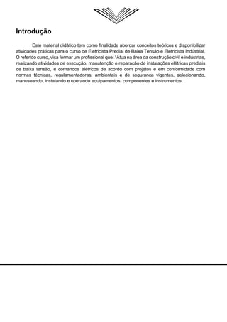Introdução 
Este material didático tem como finalidade abordar conceitos teóricos e disponibilizar atividades práticas para o curso de Eletricista Predial de Baixa Tensão e Eletricista Indústrial. O referido curso, visa formar um profissional que: “Atua na área da construção civil e indústrias, realizando atividades de execução, manutenção e reparação de instalações elétricas prediais de baixa tensão, e comandos elétricos de acordo com projetos e em conformidade com normas técnicas, regulamentadoras, ambientais e de segurança vigentes, selecionando, manuseando, instalando e operando equipamentos, componentes e instrumentos.  