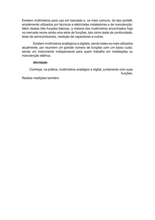 Existem multímetros para uso em bancada e, os mais comuns, do tipo portátil, amplamente utilizados por técnicos e eletricistas instaladores e de manutenção. Além destas três funções básicas, a maioria dos multímetros encontrados hoje no mercado reúne ainda uma série de funções, tais como teste de continuidade, teste de semicondutores, medição de capacitores e outras. 
Existem multímetros analógicos e digitais, sendo estes os mais utilizados atualmente, por reunirem um grande número de funções com um baixo custo, sendo um instrumento indispensável para quem trabalha em instalações ou manutenção elétrica. 
Atividade: 
Conheça, na prática, multímetros analógico e digital, juntamente com suas funções. 
Realize medições também.  