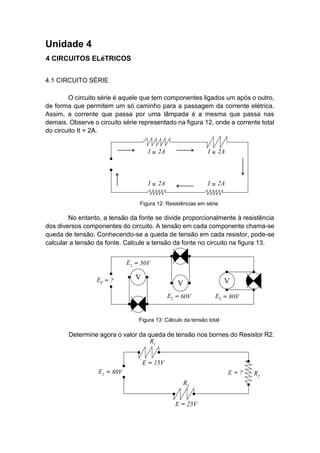 Unidade 4 
4 CIRCUITOS ELéTRICOS 
4.1 CIRCUITO SÉRIE 
O circuito série é aquele que tem componentes ligados um após o outro, de forma que permitem um só caminho para a passagem da corrente elétrica. Assim, a corrente que passa por uma lâmpada é a mesma que passa nas demais. Observe o circuito série representado na figura 12, onde a corrente total do circuito It = 2A. 
No entanto, a tensão da fonte se divide proporcionalmente à resistência dos diversos componentes do circuito. A tensão em cada componente chama-se queda de tensão. Conhecendo-se a queda de tensão em cada resistor, pode-se calcular a tensão da fonte. Calcule a tensão da fonte no circuito na figura 13. 
Determine agora o valor da queda de tensão nos bornes do Resistor R2. 
Figura 12: Resistências em série 
Figura 13: Cálculo da tensão total  