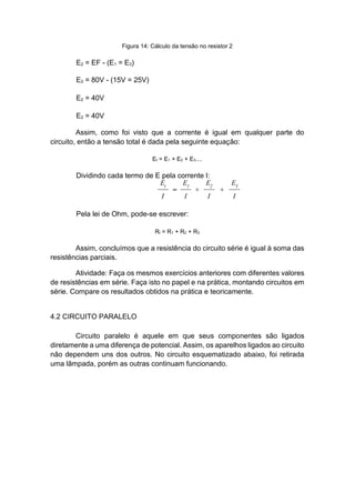 Figura 14: Cálculo da tensão no resistor 2 
E2 = EF - (E1 = E3) 
E2 = 80V - (15V = 25V) 
E2 = 40V 
E2 = 40V 
Assim, como foi visto que a corrente é igual em qualquer parte do circuito, então a tensão total é dada pela seguinte equação: 
Et = E1 + E2 + E3.... 
Dividindo cada termo de E pela corrente I: 
Pela lei de Ohm, pode-se escrever: 
Rt = R1 + R2 + R3 
Assim, concluímos que a resistência do circuito série é igual à soma das resistências parciais. 
Atividade: Faça os mesmos exercícios anteriores com diferentes valores de resistências em série. Faça isto no papel e na prática, montando circuitos em série. Compare os resultados obtidos na prática e teoricamente. 
4.2 CIRCUITO PARALELO 
Circuito paralelo é aquele em que seus componentes são ligados diretamente a uma diferença de potencial. Assim, os aparelhos ligados ao circuito não dependem uns dos outros. No circuito esquematizado abaixo, foi retirada uma lâmpada, porém as outras continuam funcionando.  