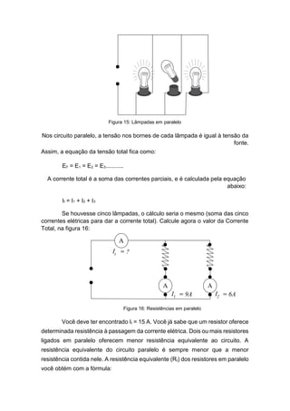 Figura 15: Lâmpadas em paralelo 
Nos circuito paralelo, a tensão nos bornes de cada lâmpada é igual à tensão da fonte. 
Assim, a equação da tensão total fica como: 
EF = E1 = E2 = E3........... 
A corrente total é a soma das correntes parciais, e é calculada pela equação abaixo: 
It = I1 + I2 + I3 
Se houvesse cinco lâmpadas, o cálculo seria o mesmo (soma das cinco correntes elétricas para dar a corrente total). Calcule agora o valor da Corrente Total, na figura 16: 
Você deve ter encontrado It = 15 A. Você já sabe que um resistor oferece determinada resistência à passagem da corrente elétrica. Dois ou mais resistores ligados em paralelo oferecem menor resistência equivalente ao circuito. A resistência equivalente do circuito paralelo é sempre menor que a menor resistência contida nele. A resistência equivalente (Rt) dos resistores em paralelo você obtém com a fórmula: 
Figura 16: Resistências em paralelo  