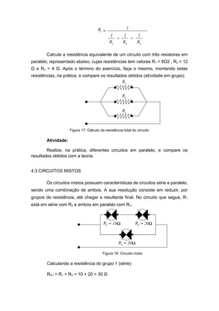 Calcule a resistência equivalente de um circuito com três resistores em paralelo, representado abaixo, cujas resistências tem valores R1 = 8Ω2 , R2 = 12 Ω e R3 = 4 Ω. Após o término do exercício, faça o mesmo, montando estas resistências, na prática, e compare os resultados obtidos (atividade em grupo). 
Figura 17: Cálculo da resistência total do circuito 
Atividade: 
Realize, na prática, diferentes circuitos em paralelo, e compare os resultados obtidos com a teoria. 
4.3 CIRCUITOS MISTOS 
Os circuitos mistos possuem características de circuitos série e paralelo, sendo uma combinação de ambos. A sua resolução consiste em reduzir, por grupos de resistência, até chegar a resultante final. No circuito que segue, R1 está em série com R2 e ambos em paralelo com R3. 
Calculando a resistência do grupo 1 (série) 
RG1 = R1 + R2 = 10 + 20 = 30 Ω 
Figura 18: Circuito misto  