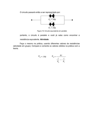 O circuito passará então a ser representado por: 
portanto, o circuito é paralelo e você já sabe como encontrar a resistência equivalente. Atividade: 
Faça o mesmo na prática, usando diferentes valores de resistências (atividade em grupo). Compare e comente os valores obtidos na prática com a teoria. 
Figura 19: Circuito equivalente em paralelo 