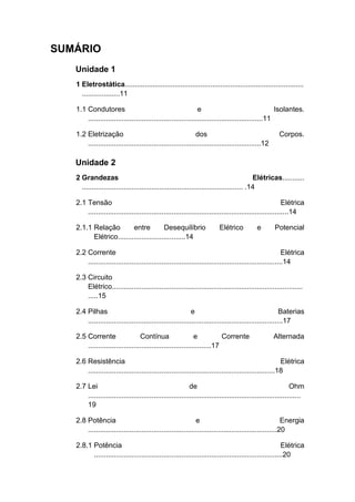 SUMÁRIO 
Unidade 1 
1 Eletrostática.......................................................................................... ...................11 
1.1 Condutores e Isolantes. ........................................................................................11 
1.2 Eletrização dos Corpos. .......................................................................................12 
Unidade 2 
2 Grandezas Elétricas........... ................................................................................. .14 
2.1 Tensão Elétrica .....................................................................................................14 
2.1.1 Relação entre Desequilíbrio Elétrico e Potencial Elétrico..................................14 
2.2 Corrente Elétrica ..................................................................................................14 
2.3 Circuito Elétrico................................................................................................ .....15 
2.4 Pilhas e Baterias ..................................................................................................17 
2.5 Corrente Contínua e Corrente Alternada ..............................................................17 
2.6 Resistência Elétrica ..............................................................................................18 
2.7 Lei de Ohm ........................................................................................................... 19 
2.8 Potência e Energia ...............................................................................................20 
2.8.1 Potência Elétrica ...............................................................................................20  