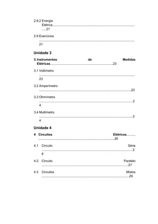 2.8.2 Energia Elétrica............................................................................................. .....21 
2.9 Exercícios ............................................................................................................ 21 
Unidade 3 
3. Instrumentos de Medidas Elétricas.......................................................................23 
3.1 Voltímetro ............................................................................................................ 23 
3.2 Amperímetro ........................................................................................................23 
3.3 Ohmímetro ..........................................................................................................24 
3.4 Multímetro. ..........................................................................................................24 
Unidade 4 
4 Circuitos Elétricos.......... ......................................................................................26 
4.1 Circuito Série .......................................................................................................26 
4.2 Circuito Paralelo ..................................................................................................27 
4.3 Circuitos Mistos ...................................................................................................29  