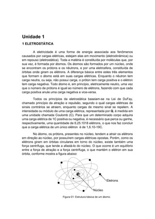 Unidade 1 
1 ELETROSTÁTICA 
A eletricidade é uma forma de energia associada aos fenômenos causados por cargas elétricas, estejam elas em movimento (eletrodinâmica) ou em repouso (eletrostática). Toda a matéria é constituída por moléculas que, por sua vez, é formada por átomos. Os átomos são formados por um núcleo, onde se encontram os prótons e os nêutrons, e por uma eletrosfera, constituída de órbitas onde giram os elétrons. A diferença básica entre estes três elementos que formam o átomo está em suas cargas elétricas. Enquanto o nêutron tem carga neutra, ou seja, não possui carga, o próton tem carga positiva e o elétron tem carga negativa. Todo átomo é, em princípio, eletricamente neutro, uma vez que o número de prótons é igual ao número de elétrons, fazendo com que cada carga positiva anule uma carga negativa e vice-versa. 
Todos os princípios da eletrostática baseiam-se na Lei de DuFay, chamado princípio da atração e repulsão, segundo o qual cargas elétricas de sinais contrários se atraem, enquanto cargas de mesmo sinal se repelem. A intensidade ou módulo de uma carga elétrica, representada por Q, é medida em uma unidade chamada Coulomb (C). Para que um determinado corpo adquira uma carga elétrica de 1C positiva ou negativa, é necessário que perca ou ganhe, respectivamente, uma quantidade de 6,25.1018 elétrons, o que nos faz concluir que a carga elétrica de um único elétron é de 1,6.10-19C. 
No átomo, os prótons, presentes no núcleo, tendem a atrair os elétrons em direção ao núcleo, por possuírem cargas elétricas opostas. Porém, como os elétrons giram em órbitas circulares em torno do núcleo, existe também uma força centrífuga, que tende a afastá-lo do núcleo. O que ocorre é um equilíbrio entre a força de atração e a força centrífuga, o que mantém o elétron em sua órbita, conforme mostra a figura abaixo: 
Figura 01: Estrutura básica de um átomo.  