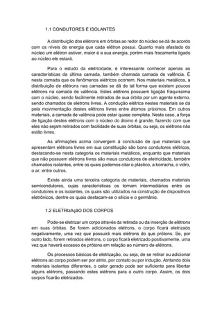 1.1 CONDUTORES E ISOLANTES 
A distribuição dos elétrons em órbitas ao redor do núcleo se dá de acordo com os níveis de energia que cada elétron possui. Quanto mais afastado do núcleo um elétron estiver, maior é a sua energia, porém mais fracamente ligado ao núcleo ele estará. 
Para o estudo da eletricidade, é interessante conhecer apenas as características da última camada, também chamada camada de valência. É nesta camada que os fenômenos elétricos ocorrem. Nos materiais metálicos, a distribuição de elétrons nas camadas se dá de tal forma que existem poucos elétrons na camada de valência. Estes elétrons possuem ligação fraquíssima com o núcleo, sendo facilmente retirados de sua órbita por um agente externo, sendo chamados de elétrons livres. A condução elétrica nestes materiais se dá pela movimentação destes elétrons livres entre átomos próximos. Em outros materiais, a camada de valência pode estar quase completa. Neste caso, a força de ligação destes elétrons com o núcleo do átomo é grande, fazendo com que eles não sejam retirados com facilidade de suas órbitas, ou seja, os elétrons não estão livres. 
As afirmações acima convergem à conclusão de que materiais que apresentam elétrons livres em sua constituição são bons condutores elétricos, destacando-se nesta categoria os materiais metálicos, enquanto que materiais que não possuem elétrons livres são maus condutores de eletricidade, também chamados isolantes, entre os quais podemos citar o plástico, a borracha, o vidro, o ar, entre outros. 
Existe ainda uma terceira categoria de materiais, chamados materiais semicondutores, cujas características os tornam intermediários entre os condutores e os isolantes, os quais são utilizados na construção de dispositivos eletrônicos, dentre os quais destacam-se o silício e o germânio. 
1.2 ELETRIzAçãO DOS CORPOS 
Pode-se eletrizar um corpo através da retirada ou da inserção de elétrons em suas órbitas. Se forem adicionados elétrons, o corpo ficará eletrizado negativamente, uma vez que possuirá mais elétrons do que prótons. Se, por outro lado, forem retirados elétrons, o corpo ficará eletrizado positivamente, uma vez que haverá excesso de prótons em relação ao número de elétrons. 
Os processos básicos de eletrização, ou seja, de se retirar ou adicionar elétrons ao corpo podem ser por atrito, por contato ou por indução. Atritando dois materiais isolantes diferentes, o calor gerado pode ser suficiente para libertar alguns elétrons, passando estes elétrons para o outro corpo. Assim, os dois corpos ficarão eletrizados.  