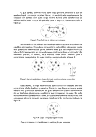 O que perdeu elétrons ficará com carga positiva, enquanto o que os recebeu ficará com carga negativa. Se um corpo eletrizado negativamente for colocado em contato com outro corpo neutro, haverá uma transferência de elétrons entre estes corpos, do primeiro para o segundo, conforme mostra a figura 2: 
Figura 2: Transferência de elétrons entre corpos. 
A transferência de elétrons se dá até que estes corpos se encontrem em equilíbrio eletrostático. Entenda-se por equilíbrio eletrostático não cargas iguais, mas potenciais eletrostáticos iguais, conceito este que será objeto de estudo futuro. Se for aproximado um corpo eletrizado positivamente de um condutor não eletrizado (neutro) e isolado, seus elétrons livres serão atraídos para a extremidade mais próxima do corpo positivo, conforme ilustra a figura 3: 
Figura 3: Aproximação de um corpo eletrizado positivamente de um condutor neutro e isolado. 
Desta forma, o corpo neutro ficará com excesso de elétrons em uma extremidade e falta de elétrons na outra. Aterrando este átomo, o mesmo atrairá da terra uma quantidade de elétrons até que a extremidade positiva se neutralize. Ao ser desfeito o aterramento, os elétrons que ingressaram no corpo não terão mais um caminho para retornar à terra, e o corpo anteriormente neutro ficará com excesso de elétrons, portanto carregado negativamente, conforme mostrado na figura 4: 
Figura 4: Corpo carregado negativamente 
Este processo é conhecido como eletrização por indução.  