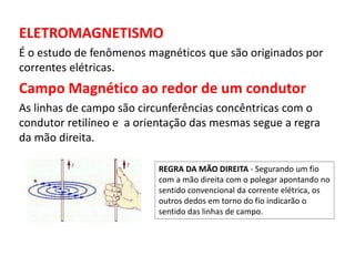 ELETROMAGNETISMO 
É o estudo de fenômenos magnéticos que são originados por 
correntes elétricas. 
Campo Magnético ao redor de um condutor 
As linhas de campo são circunferências concêntricas com o 
condutor retilíneo e a orientação das mesmas segue a regra 
da mão direita. 
REGRA DA MÃO DIREITA - Segurando um fio 
com a mão direita com o polegar apontando no 
sentido convencional da corrente elétrica, os 
outros dedos em torno do fio indicarão o 
sentido das linhas de campo. 
 