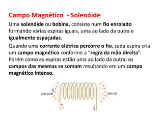 Campo Magnético - Solenóide 
Uma solenóide ou bobina, consiste num fio enrolado 
formando várias espiras iguais, uma ao lado da outra e 
igualmente espaçadas. 
Quando uma corrente elétrica percorre o fio, cada espira cria 
um campo magnético conforme a “regra da mão direita”. 
Porém como as espiras estão uma ao lado da outra, os 
campos das mesmas se somam resultando em um campo 
magnético intenso. 
 