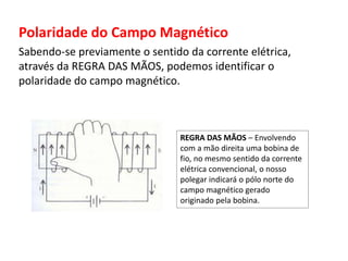 Polaridade do Campo Magnético 
Sabendo-se previamente o sentido da corrente elétrica, 
através da REGRA DAS MÃOS, podemos identificar o 
polaridade do campo magnético. 
REGRA DAS MÃOS – Envolvendo 
com a mão direita uma bobina de 
fio, no mesmo sentido da corrente 
elétrica convencional, o nosso 
polegar indicará o pólo norte do 
campo magnético gerado 
originado pela bobina. 
 