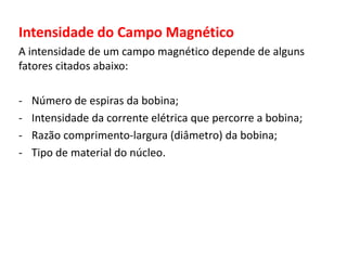 Intensidade do Campo Magnético 
A intensidade de um campo magnético depende de alguns 
fatores citados abaixo: 
- Número de espiras da bobina; 
- Intensidade da corrente elétrica que percorre a bobina; 
- Razão comprimento-largura (diâmetro) da bobina; 
- Tipo de material do núcleo. 
 