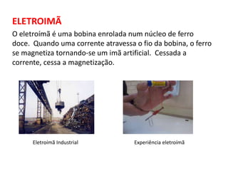 ELETROIMÃ 
O eletroímã é uma bobina enrolada num núcleo de ferro 
doce. Quando uma corrente atravessa o fio da bobina, o ferro 
se magnetiza tornando-se um imã artificial. Cessada a 
corrente, cessa a magnetização. 
Eletroímã Industrial Experiência eletroímã 
