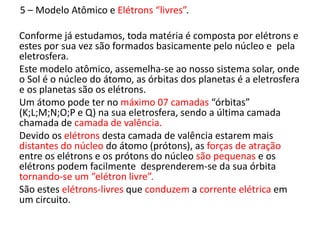 5 – Modelo Atômico e Elétrons “livres”. 
Conforme já estudamos, toda matéria é composta por elétrons e 
estes por sua vez são formados basicamente pelo núcleo e pela 
eletrosfera. 
Este modelo atômico, assemelha-se ao nosso sistema solar, onde 
o Sol é o núcleo do átomo, as órbitas dos planetas é a eletrosfera 
e os planetas são os elétrons. 
Um átomo pode ter no máximo 07 camadas “órbitas” 
(K;L;M;N;O;P e Q) na sua eletrosfera, sendo a última camada 
chamada de camada de valência. 
Devido os elétrons desta camada de valência estarem mais 
distantes do núcleo do átomo (prótons), as forças de atração 
entre os elétrons e os prótons do núcleo são pequenas e os 
elétrons podem facilmente desprenderem-se da sua órbita 
tornando-se um “elétron livre”. 
São estes elétrons-livres que conduzem a corrente elétrica em 
um circuito. 
 
