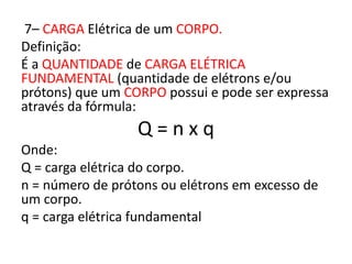 7– CARGA Elétrica de um CORPO. 
Definição: 
É a QUANTIDADE de CARGA ELÉTRICA 
FUNDAMENTAL (quantidade de elétrons e/ou 
prótons) que um CORPO possui e pode ser expressa 
através da fórmula: 
Q = n x q 
Onde: 
Q = carga elétrica do corpo. 
n = número de prótons ou elétrons em excesso de 
um corpo. 
q = carga elétrica fundamental 
 