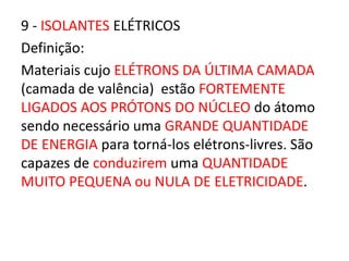 9 - ISOLANTES ELÉTRICOS 
Definição: 
Materiais cujo ELÉTRONS DA ÚLTIMA CAMADA 
(camada de valência) estão FORTEMENTE 
LIGADOS AOS PRÓTONS DO NÚCLEO do átomo 
sendo necessário uma GRANDE QUANTIDADE 
DE ENERGIA para torná-los elétrons-livres. São 
capazes de conduzirem uma QUANTIDADE 
MUITO PEQUENA ou NULA DE ELETRICIDADE. 
 