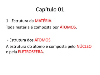 Capítulo 01 
1 - Estrutura da MATÉRIA. 
Toda matéria é composta por ÁTOMOS. 
- Estrutura dos ÁTOMOS. 
A estrutura do átomo é composta pelo NÚCLEO 
e pela ELETROSFERA. 
 
