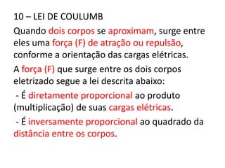 10 – LEI DE COULUMB 
Quando dois corpos se aproximam, surge entre 
eles uma força (F) de atração ou repulsão, 
conforme a orientação das cargas elétricas. 
A força (F) que surge entre os dois corpos 
eletrizado segue a lei descrita abaixo: 
- É diretamente proporcional ao produto 
(multiplicação) de suas cargas elétricas. 
- É inversamente proporcional ao quadrado da 
distância entre os corpos. 
 