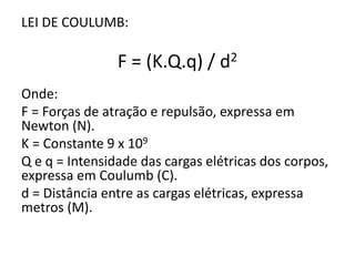 LEI DE COULUMB: 
F = (K.Q.q) / d2 
Onde: 
F = Forças de atração e repulsão, expressa em 
Newton (N). 
K = Constante 9 x 109 
Q e q = Intensidade das cargas elétricas dos corpos, 
expressa em Coulumb (C). 
d = Distância entre as cargas elétricas, expressa 
metros (M). 
 