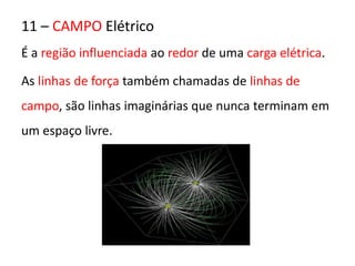 11 – CAMPO Elétrico 
É a região influenciada ao redor de uma carga elétrica. 
As linhas de força também chamadas de linhas de 
campo, são linhas imaginárias que nunca terminam em 
um espaço livre. 
 