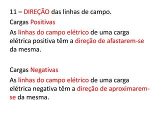 11 – DIREÇÃO das linhas de campo. 
Cargas Positivas 
As linhas do campo elétrico de uma carga 
elétrica positiva têm a direção de afastarem-se 
da mesma. 
Cargas Negativas 
As linhas do campo elétrico de uma carga 
elétrica negativa têm a direção de aproximarem-se 
da mesma. 
 