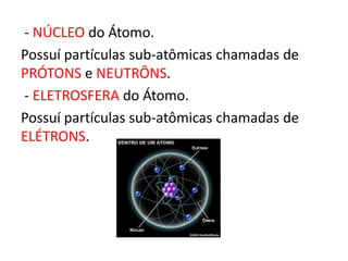 - NÚCLEO do Átomo. 
Possuí partículas sub-atômicas chamadas de 
PRÓTONS e NEUTRÔNS. 
- ELETROSFERA do Átomo. 
Possuí partículas sub-atômicas chamadas de 
ELÉTRONS. 
 