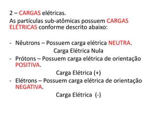 2 – CARGAS elétricas. 
As partículas sub-atômicas possuem CARGAS 
ELÉTRICAS conforme descrito abaixo: 
- Nêutrons – Possuem carga elétrica NEUTRA. 
Carga Elétrica Nula 
- Prótons – Possuem carga elétrica de orientação 
POSITIVA. 
Carga Elétrica (+) 
- Elétrons – Possuem carga elétrica de orientação 
NEGATIVA. 
Carga Elétrica (-) 
 