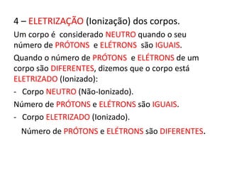 4 – ELETRIZAÇÃO (Ionização) dos corpos. 
Um corpo é considerado NEUTRO quando o seu 
número de PRÓTONS e ELÉTRONS são IGUAIS. 
Quando o número de PRÓTONS e ELÉTRONS de um 
corpo são DIFERENTES, dizemos que o corpo está 
ELETRIZADO (Ionizado): 
- Corpo NEUTRO (Não-Ionizado). 
Número de PRÓTONS e ELÉTRONS são IGUAIS. 
- Corpo ELETRIZADO (Ionizado). 
Número de PRÓTONS e ELÉTRONS são DIFERENTES. 
 