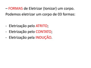 – FORMAS de Eletrizar (Ionizar) um corpo. 
Podemos eletrizar um corpo de 03 formas: 
- Eletrização pelo ATRITO; 
- Eletrização pelo CONTATO; 
- Eletrização pela INDUÇÃO. 
 