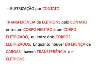 – ELETRIZAÇÃO por CONTATO. 
TRANSFERÊNCIA de ELÉTRONS pelo CONTATO 
entre um CORPO NEUTRO e um CORPO 
ELETRIZADO, ou entre dois CORPOS 
ELETRIZADOS. Enquanto houver DIFERENÇA de 
CARGAS , haverá TRANSFERÊNCIA de 
ELÉTRONS. 
 