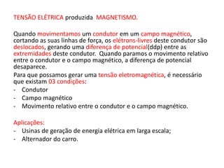 TENSÃO ELÉTRICA produzida MAGNETISMO. 
Quando movimentamos um condutor em um campo magnético, 
cortando as suas linhas de força, os elétrons-livres deste condutor são 
deslocados, gerando uma diferença de potencial(ddp) entre as 
extremidades deste condutor. Quando paramos o movimento relativo 
entre o condutor e o campo magnético, a diferença de potencial 
desaparece. 
Para que possamos gerar uma tensão eletromagnética, é necessário 
que existam 03 condições: 
- Condutor 
- Campo magnético 
- Movimento relativo entre o condutor e o campo magnético. 
Aplicações: 
- Usinas de geração de energia elétrica em larga escala; 
- Alternador do carro. 
 