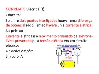 CORRENTE Elétrica (I). 
Conceito: 
Se entre dois pontos interligados houver uma diferença 
de potencial (ddp), então haverá uma corrente elétrica. 
Na prática: 
Corrente elétrica é o movimento ordenado de elétrons-livres 
provocado pela tensão elétrica em um circuito 
elétrico. 
Unidade: Ampére 
Símbolo: A 
 