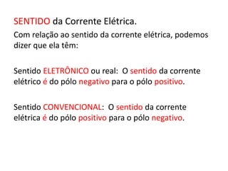 SENTIDO da Corrente Elétrica. 
Com relação ao sentido da corrente elétrica, podemos 
dizer que ela têm: 
Sentido ELETRÔNICO ou real: O sentido da corrente 
elétrico é do pólo negativo para o pólo positivo. 
Sentido CONVENCIONAL: O sentido da corrente 
elétrica é do pólo positivo para o pólo negativo. 
 