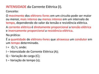 INTENSIDADE da Corrente Elétrica (I). 
Conceito: 
O movimento dos elétrons-livres em um circuito pode ser maior 
ou menor, mais intenso ou menos intenso em um intervalo de 
tempo, dependendo do valor da tensão e resistência elétrica. 
A corrente elétrica é diretamente proporcional a tensão elétrica 
e inversamente proporcional a resistência elétrica. 
Na prática: 
É a quantidade de elétrons-livres que atravessa um condutor em 
um tempo determinado. 
I = Q / t, onde: 
I – Intensidade de Corrente Elétrica (A); 
Q – Variação de carga (C); 
t – Variação de tempo (s); 
 