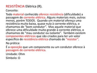 RESISTÊNCIA Elétrica (R). 
Conceito: 
Todo material conhecido oferece resistência (dificuldade) a 
passagem de corrente elétrica. Alguns materiais mais, outros 
menos, porém TODOS. Quando um material ofereça uma 
resistência muito baixa, quase nula à corrente elétrica, o 
chamamos de “bom condutor”. Mas aquele material que 
oferece uma dificuldade muito grande à corrente elétrico, o 
chamamos de “mau condutor ou isolante”. Também existem 
componentes elétricos que são criados para ter um valor 
específico de resistência elétrica chamado de “resistor”. 
Na prática: 
É a oposição que um componente ou um condutor oferece à 
passagem de corrente elétrica. 
Unidade: Ohm 
Símbolo: Ω 
 