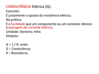 CONDUTÂNCIA Elétrica (G). 
Conceito: 
É justamente o oposto da resistência elétrica. 
Na prática: 
É a facilidade que um componente ou um condutor oferece 
à passagem de corrente elétrica. 
Unidade: Siemens; mho. 
Símbolo: 
G = 1 / R, onde: 
G – Condutância; 
R – Resistência. 
