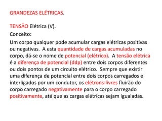 GRANDEZAS ELÉTRICAS. 
TENSÃO Elétrica (V). 
Conceito: 
Um corpo qualquer pode acumular cargas elétricas positivas 
ou negativas. A esta quantidade de cargas acumuladas no 
corpo, dá-se o nome de potencial (elétrico). A tensão elétrica 
é a diferença de potencial (ddp) entre dois corpos diferentes 
ou dois pontos de um circuito elétrico. Sempre que existir 
uma diferença de potencial entre dois corpos carregados e 
interligados por um condutor, os elétrons-livres fluirão do 
corpo carregado negativamente para o corpo carregado 
positivamente, até que as cargas elétricas sejam igualadas. 
 