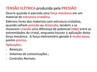 TENSÃO ELÉTRICA produzida pela PRESSÃO 
Ocorre quando é exercida uma força mecânica em um 
material de estrutura cristalina. 
Elétrons-livres dos materiais com estrutura cristalina, 
quando sofrem pressão ou distensão, tendem a se 
moverem criando uma diferença de potencial (ddp) entre as 
extremidades do cristal, enquanto houver a aplicação desta 
força mecânica. A força-eletromotriz gerado é muito baixa, 
porém precisa. 
Aplicações: 
- Balanças; 
- Sistemas de comunicações ; 
- Controles Remoto. 
 