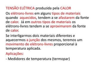 TENSÃO ELÉTRICA produzida pela CALOR 
Os elétrons-livres em alguns tipos de materiais 
quando aquecidos, tendem a se afastarem da fonte 
de calor. Já em outros tipos de materiais os 
elétrons-livres tendem a se aproximarem da fonte 
de calor. 
Se interligarmos dois materiais diferentes e 
aquecermos a junção dos mesmos, teremos um 
movimento de elétrons-livres proporcional à 
temperatura aplicada. 
Aplicações: 
- Medidores de temperatura (termopar) 
 