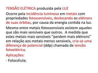 TENSÃO ELÉTRICA produzida pela LUZ 
Ocorre pela incidência luminosa em metais com 
propriedades fotossensíveis, deslocando os elétrons 
de suas órbitas, por causa da energia contida na luz. 
Mesmo entre metais fotossensíveis existem aqueles 
que são mais sensíveis que outros. A medida que 
estes metais mais sensíveis “perdem mais elétrons” 
em relação aos metais menos sensíveis, cria-se uma 
diferença de potencial (ddp) chamada de tensão 
fotoelétrica. 
Aplicações: 
- Fotocélula; 
 